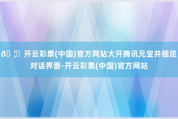 🦄开云彩票(中国)官方网站大开腾讯元宝并插足对话界面-开云彩票(中国)官方网站