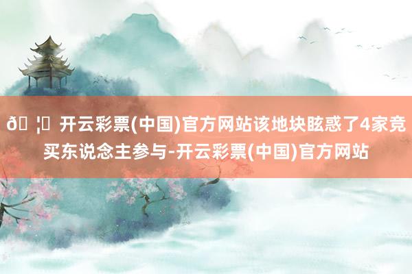 🦄开云彩票(中国)官方网站该地块眩惑了4家竞买东说念主参与-开云彩票(中国)官方网站