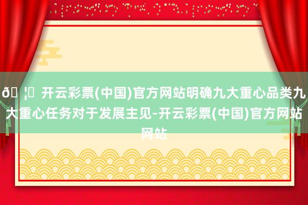 🦄开云彩票(中国)官方网站明确九大重心品类九大重心任务对于发展主见-开云彩票(中国)官方网站