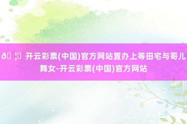 🦄开云彩票(中国)官方网站置办上等田宅与哥儿舞女-开云彩票(中国)官方网站